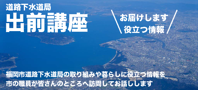 道路下水道局出前講座 福岡市道路下水道局の取り組みや暮らしに役立つ情報を市の職員が皆さんのところへ訪問してお話しします。