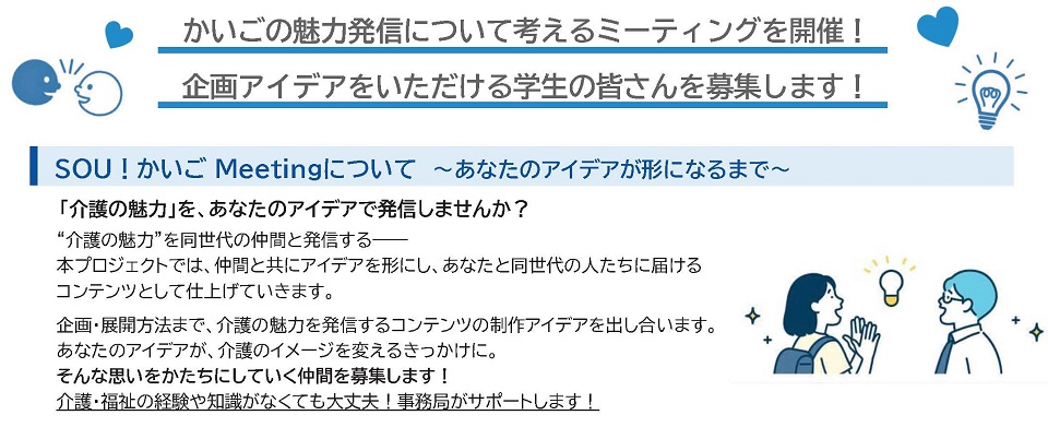 「介護の魅力」を、あなたのアイデアで発信しませんか。本プロジェクトでは、仲間と共にアイデアを形にし、あなたと同世代の人たちに届けるコンテンツとして仕上げていきます。企画・展開方法まで、介護の魅力を発信するコンテンツの制作アイデアを出し合います。あなたのアイデアが、介護のイメージを変えるきっかけに。そんな思いを形にしていく仲間を募集します。