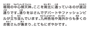 福岡の中心部天神。ここを南北に通っているのが渡辺通りです。通りをはさんでデパートやファッションビルが立ち並んでいます。九州各地や海外からも多くのお客さんが集まり、とてもにぎやかです。