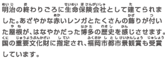 明治の終わりごろに生命保険会社として建てられました。あざやかな赤いレンガとたくさんの飾りが付いた屋根が、はなやかだった博多の歴史を感じさせます。国の重要文化財に指定され、福岡市都市景観賞も受賞しています。