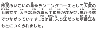市民のいこいの場やランニングコースとして人気の公園です。大きな池の真ん中に島が浮かび、岸から橋でつながっています。池は昔、入り江だった草香江をもとにつくられました。
