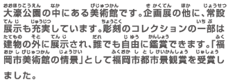大濠公園の中にある美術館です。企画展の他に、常設展示も充実しています。彫刻のコレクションの一部は建物の外に展示され、誰でも自由に鑑賞できます。「福岡市美術館の情景」として福岡市都市景観賞を受賞しました。