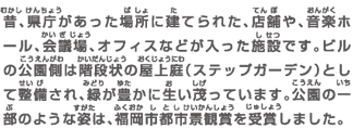 昔、県庁があった場所に建てられた、店舗や、音楽ホール、会議場、オフィスなどが入った施設です。ビルの公園側は階段状の屋上庭（ステップガーデン）として整備され、緑が豊かに生い茂っています。公園の一部のような姿は、福岡市都市景観賞を受賞しました。
