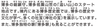博多の総鎮守。博多祇園山笠の「追い山」のスタート地点です。境内にある博多歴史館では、博多の歴史や文化が学べ、多くの社宝（神社の宝）を展示しています。また、博多独特の塀「博多塀」も見ることができます。