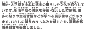 明治・大正期を中心に博多の暮らしや文化を紹介しています。明治中期の町家を移築・復元した町家棟、博多の祭りや生活習慣などが学べる展示棟などがあります。むかしの博多のまちなみを感じさせ、福岡市都市景観賞を受賞しました。