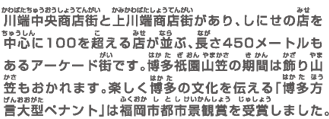 川端中央商店街と上川端商店街があり、しにせの店を中心に100を超える店が並ぶ、長さ450メートルもあるアーケード街です。博多祇園山笠の期間は飾り山笠もおかれます。楽しく博多の文化を伝える「博多方言大型ペナント」は福岡市都市景観賞を受賞しました。