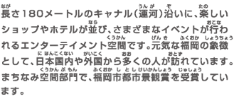 長さ180メートルのキャナル（運河）沿いに、楽しいショップやホテルが並び、さまざまなイベントが行われるエンターテイメント空間です。元気な福岡の象徴として日本国内や外国から多くの人が訪れています。まちなみ空間部門で、福岡市都市景観賞を受賞しています。