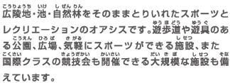 広陵地・池・自然林をそのままとりいれたスポーツとレクリエーションのオアシスです。遊歩道や遊具のある公園、広場、気軽にスポーツができる施設、また国際クラスの競技会も開催できる大規模な施設も備えています。