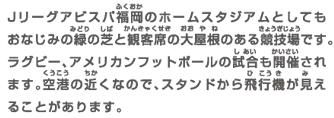 Jリーグアビスパ福岡のホームスタジアムとしてもおなじみの緑の芝と観客席の大屋根のある競技場です。ラグビー、アメリカンフットボールの試合も開催されます。空港の近くなので、スタンドから飛行機が見えることがあります。