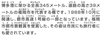 博多港に架かる全長345メートル、道路の高さ39メートルの福岡市を代表する橋です。1988年10月に開通し、都市高速1号線の一部となっています。福岡市都市景観賞を受賞した、その姿は市民にも旅行者にも愛されています。