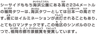 シーサイドももち海浜公園にある高さ234メートルの福岡タワーは、海浜タワーとしては日本一の高さです。夜にはイルミネーションが点灯されることもあり、とてもロマンチックです。この地区のシンボルのひとつで、福岡市都市景観賞を受賞しています。