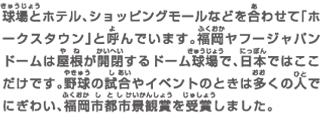 球場とホテル、ショッピングモールなどを合わせて「ホークスタウン」と呼んでいます。福岡ヤフージャパンドームは屋根が開閉するドーム球場で、日本ではここだけです。野球の試合やイベントのときは多くの人でにぎわい、福岡市都市景観賞を受賞しました。