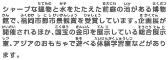 シャープな建物と水をたたえた前庭の池がある博物館で、福岡市都市景観賞を受賞しています。企画展が開催されるほか、国宝の金印を展示している総合展示室、アジアのおもちゃで遊べる体験学習室などがあります。