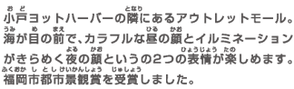 小戸ヨットハーバーの隣にあるアウトレットモール。海が目の前で、カラフルな昼の顔とイルミネーションがきらめく夜の顔という2つの表情が楽しめます。福岡市都市景観賞を受賞しました。