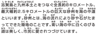 志賀島と九州本土とをつなぐ全長約8キロメートル、最大幅約2.5キロメートルの巨大な砂州を海の中道といいます。砂州とは、海の流れにより砂や石がたまってできた陸地のことです。青い海の中に白くのびる道は美しく、市民に愛されつづけています。