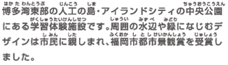 博多湾東部の人工の島・アイランドシティの中央公園にある学習体験施設です。周囲の水辺や緑になじむデザインは市民に親しまれ、福岡市都市景観賞を受賞しました。