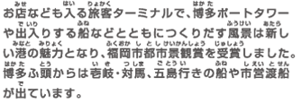 お店なども入る旅客ターミナルで、博多ポートタワーや出入りする船などとともにつくりだす風景は新しい港の魅力となり、福岡市都市景観賞を受賞しました。博多ふ頭からは壱岐・対馬、五島行きの船や市営渡船が出ています。