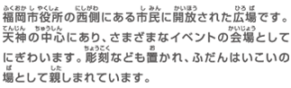 福岡市役所の西側にある市民に開放された広場です。天神の中心にあり、さまざまなイベントの会場としてにぎわいます。彫刻なども置かれ、ふだんはいこいの場として親しまれています。