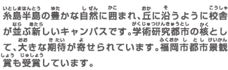 糸島半島の豊かな自然に囲まれ、丘に沿うように校舎が並ぶ新しいキャンパスです。学術研究都市の核として、大きな期待が寄せられています。福岡市都市景観賞も受賞しています。
