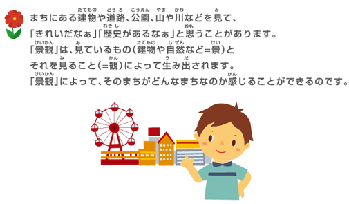 まちにある建物や道路、公園、山や川などを見て、「きれいだなぁ」「歴史があるなぁ」と思うことがあります。「景観」は、見ているもの（建物や自然など＝景）とそれを見ること（＝観）によって生み出されます。「景観」によって、そのまちがどんなまちなのか感じることができるのです。