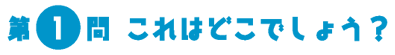 第1問　これはどこでしょう？