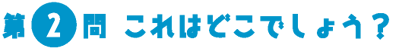 第2問　これはどこでしょう？
