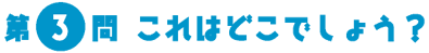 第3問　これはどこでしょう？