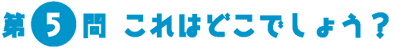 第5問　これはどこでしょう？