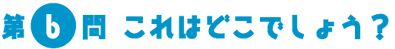 第6問　これはどこでしょう？
