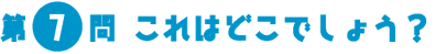 第7問　これはどこでしょう？