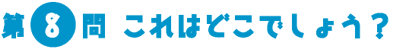 第8問　これはどこでしょう？