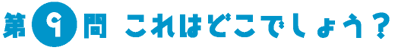 第9問　これはどこでしょう？