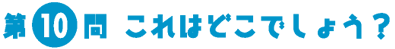 第10問　これはどこでしょう？
