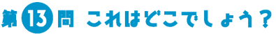 第13問　これはどこでしょう？