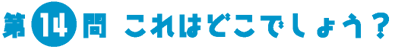 第14問　これはどこでしょう？