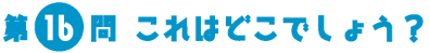第16問　これはどこでしょう？