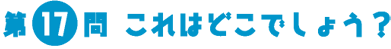 第17問　これはどこでしょう？