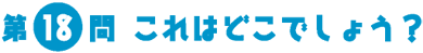 第18問　これはどこでしょう？