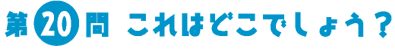 第20問　これはどこでしょう？
