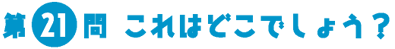 第21問　これはどこでしょう？