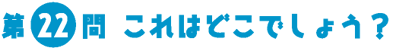 第22問　これはどこでしょう？