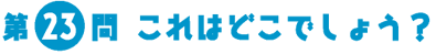 第23問　これはどこでしょう？