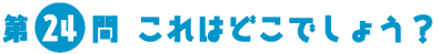 第24問　これはどこでしょう？