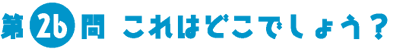 第26問　これはどこでしょう？