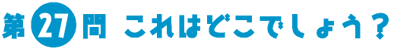 第27問　これはどこでしょう？