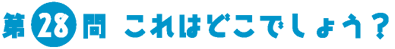 第28問　これはどこでしょう？