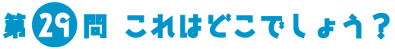 第29問　これはどこでしょう？