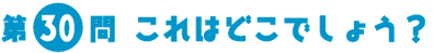 第30問　これはどこでしょう？