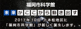 福岡市科学館　未来がここから動き出す　２０１７年１０月六本松地区に「福岡市科学館」が新しく誕生します。　福岡市科学館へのリンク