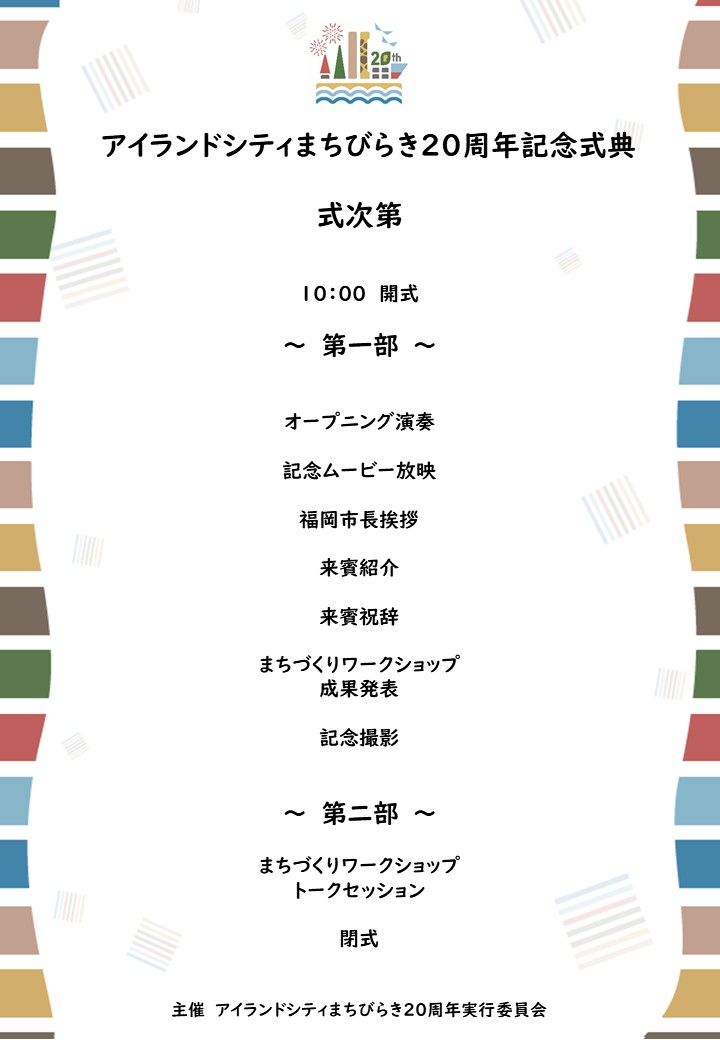 アイランドシティまちびらき20周年記念式典式次第。第一部、オープニング演奏、記念ムービー放映、福岡市長挨拶、来賓紹介、来賓祝辞など。、第二部、まちづくりワークショップ、トークセッション。